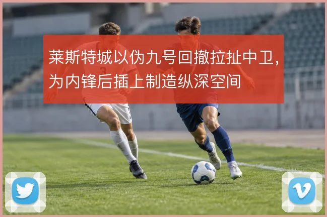 莱斯特城以伪九号回撤拉扯中卫，为内锋后插上制造纵深空间