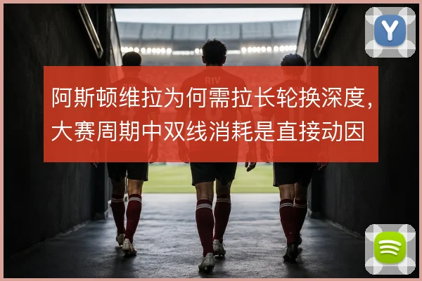 阿斯顿维拉为何需拉长轮换深度，大赛周期中双线消耗是直接动因