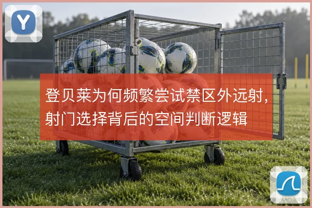 登贝莱为何频繁尝试禁区外远射,射门选择背后的空间判断逻辑