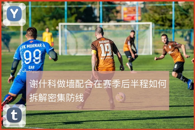 谢什科做墙配合在赛季后半程如何拆解密集防线
