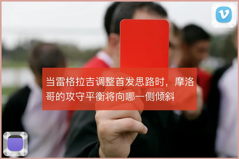 当雷格拉吉调整首发思路时，摩洛哥的攻守平衡将向哪一侧倾斜