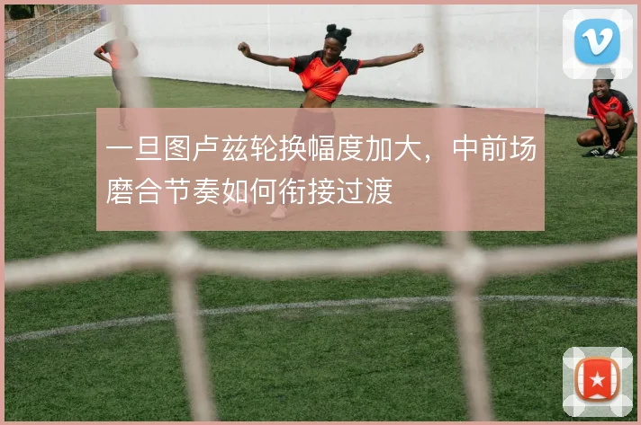一旦图卢兹轮换幅度加大，中前场磨合节奏如何衔接过渡