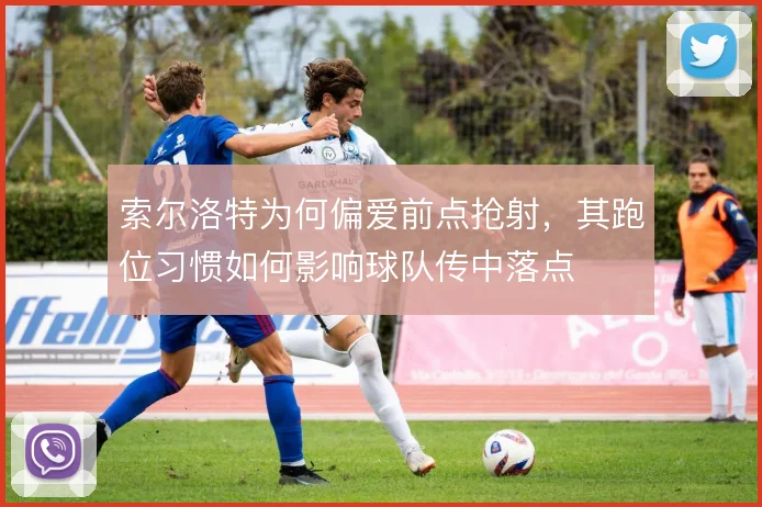 索尔洛特为何偏爱前点抢射，其跑位习惯如何影响球队传中落点