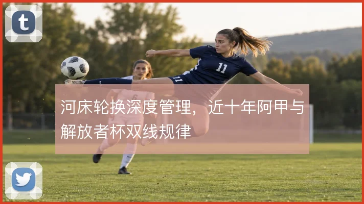 河床轮换深度管理，近十年阿甲与解放者杯双线规律