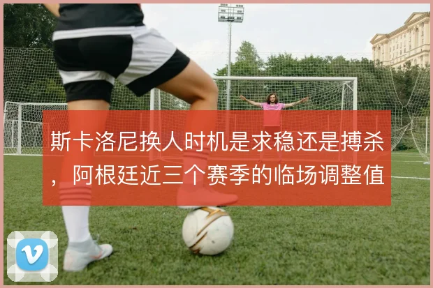 斯卡洛尼换人时机是求稳还是搏杀，阿根廷近三个赛季的临场调整值得对比