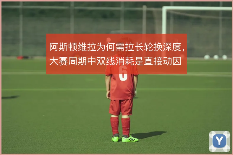 阿斯顿维拉为何需拉长轮换深度，大赛周期中双线消耗是直接动因