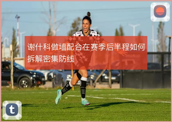 谢什科做墙配合在赛季后半程如何拆解密集防线