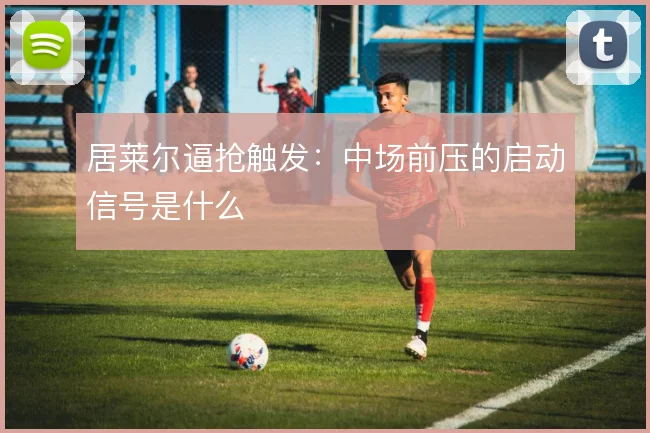 居莱尔逼抢触发：中场前压的启动信号是什么