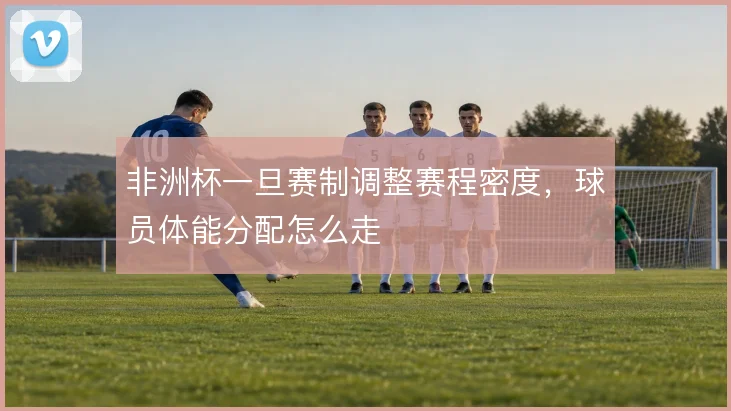 非洲杯一旦赛制调整赛程密度,球员体能分配怎么走
