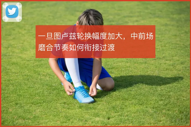 一旦图卢兹轮换幅度加大，中前场磨合节奏如何衔接过渡