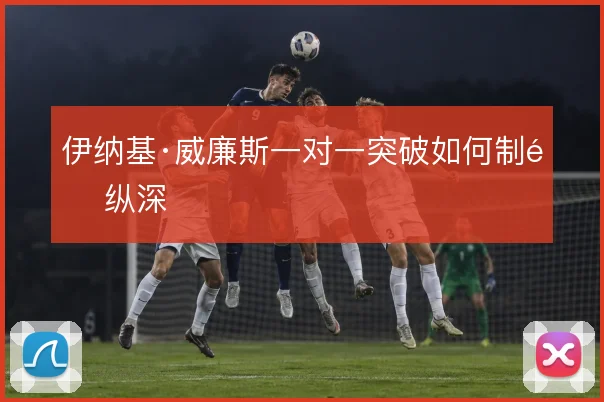 伊纳基·威廉斯一对一突破如何制造纵深