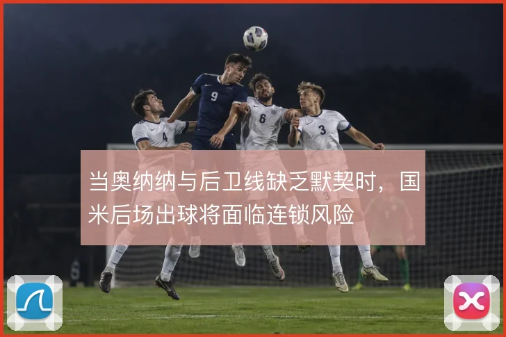 当奥纳纳与后卫线缺乏默契时，国米后场出球将面临连锁风险