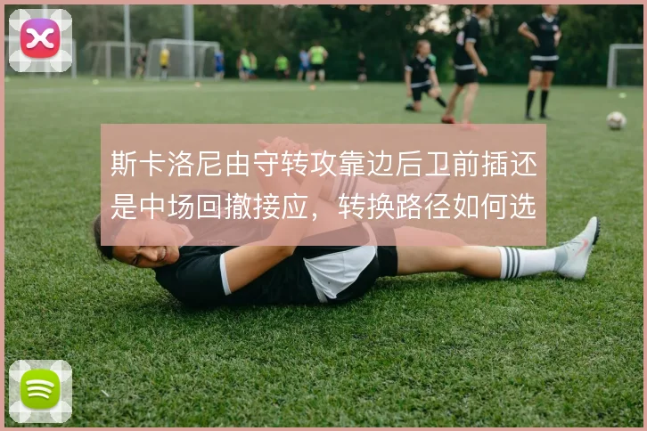 斯卡洛尼由守转攻靠边后卫前插还是中场回撤接应,转换路径如何选择