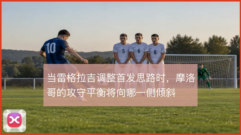 当雷格拉吉调整首发思路时，摩洛哥的攻守平衡将向哪一侧倾斜