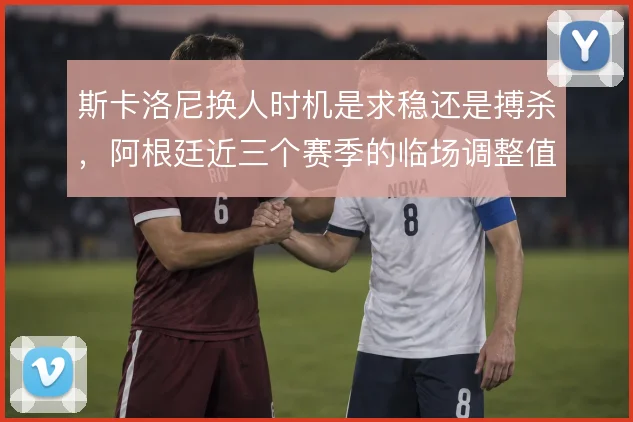 斯卡洛尼换人时机是求稳还是搏杀，阿根廷近三个赛季的临场调整值得对比
