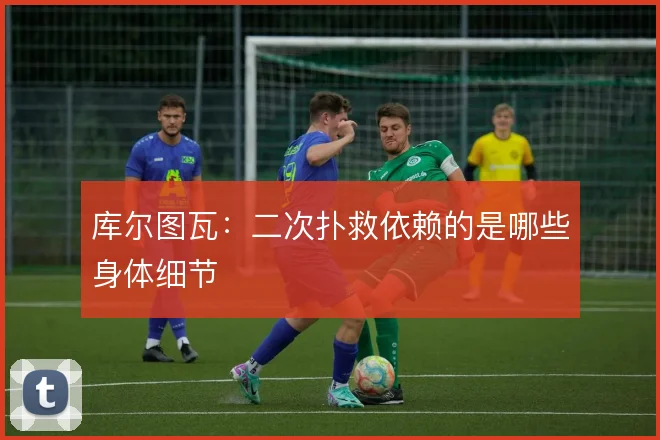 库尔图瓦：二次扑救依赖的是哪些身体细节