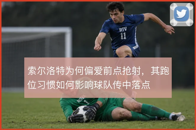 索尔洛特为何偏爱前点抢射，其跑位习惯如何影响球队传中落点