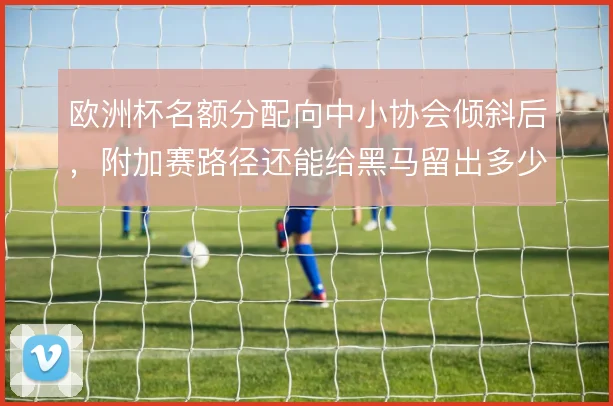 欧洲杯名额分配向中小协会倾斜后，附加赛路径还能给黑马留出多少爆冷空间