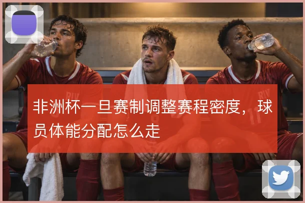 非洲杯一旦赛制调整赛程密度,球员体能分配怎么走