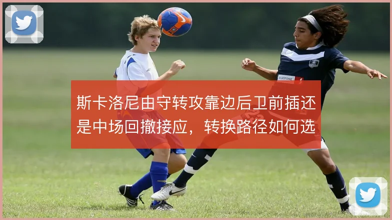 斯卡洛尼由守转攻靠边后卫前插还是中场回撤接应,转换路径如何选择